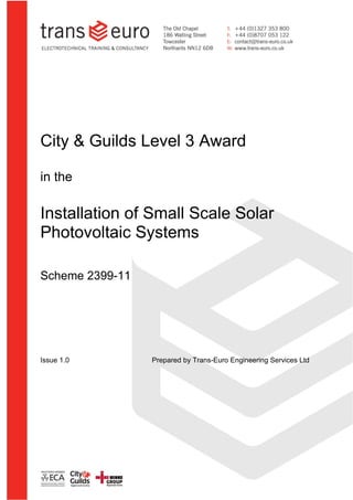 City & Guilds 2393-10                                           Synopsis




City & Guilds Level 3 Award

in the

Installation of Small Scale Solar
Photovoltaic Systems

Scheme 2399-11




Issue 1.0               Prepared by Trans-Euro Engineering Services Ltd
 
