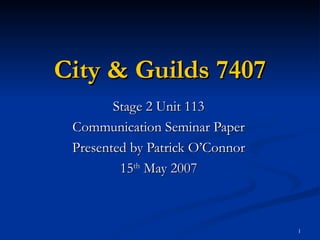 City & Guilds 7407 Stage 2 Unit 113 Communication Seminar Paper Presented by Patrick O’Connor 15 th  May 2007 