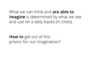 What we can think and are able to
imagine is determined by what we see
and use on a daily bases (in cities).
How to get out of this
prision for our imagination?
 