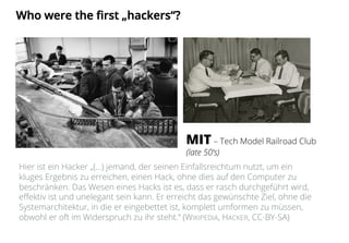 Who were the first „hackers“?
MIT – Tech Model Railroad Club
(late 50‘s)
Hier ist ein Hacker „(...) jemand, der seinen Einfallsreichtum nutzt, um ein
kluges Ergebnis zu erreichen, einen Hack, ohne dies auf den Computer zu
beschränken. Das Wesen eines Hacks ist es, dass er rasch durchgeführt wird,
effektiv ist und unelegant sein kann. Er erreicht das gewünschte Ziel, ohne die
Systemarchitektur, in die er eingebettet ist, komplett umformen zu müssen,
obwohl er oft im Widerspruch zu ihr steht.“ (WIKIPEDIA, HACKER, CC-BY-SA)
 