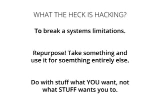 WHAT THE HECK IS HACKING?
To break a systems limitations.
Repurpose! Take something and
use it for soemthing entirely else.
Do with stuff what YOU want, not
what STUFF wants you to.
 