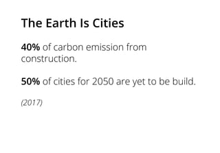 The Earth Is Cities
40% of carbon emission from
construction.
50% of cities for 2050 are yet to be build.
(2017)
 