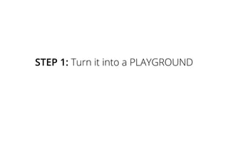 STEP 1: Turn it into a PLAYGROUND
 