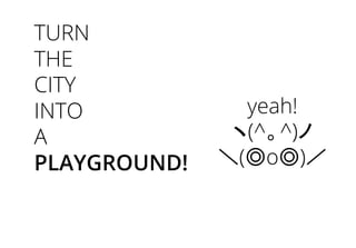 TURN
THE
CITY
INTO
A
PLAYGROUND!
yeah!
ヽ(^。^)ノ
＼(◎o◎)／
 