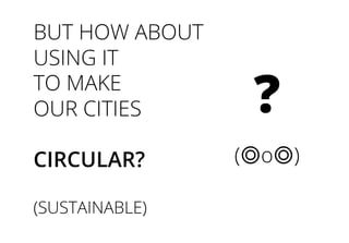BUT HOW ABOUT
USING IT
TO MAKE
OUR CITIES
CIRCULAR?
(SUSTAINABLE)
?
(◎o◎)
 
