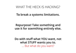 WHAT THE HECK IS HACKING?
To break a systems limitations.
Repurpose! Take something and
use it for soemthing entirely else.
Do with stuff what YOU want, not
what STUFF wants you to.
... But what do you want?
 