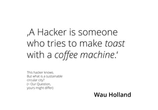 ‚A Hacker is someone
who tries to make toast
with a coffee machine.‘
Wau Holland
This hacker knows.
But what is a sustainable
circular city?
(= Our Question,
yours might differ)
 