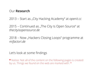Our Research
2013 – Start as „City Hacking Academy“ at openit.cc
2015 – Continued as „The City Is Open Source“ at
thecityisopensource.de
2018 – Now „Hackers Closing Loops“ programme at
mifactori.de
Let‘s look at some findings
* Notice: Not all of the content on the following pages is created
by us. Things we found on the web are marked with: *
 