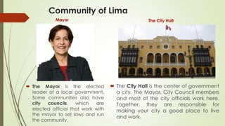 Community of Lima
Mayor The City Hall
 The Mayor is the elected
leader of a local government.
Some communities also have
city councils, which are
elected official that work with
the mayor to set laws and run
the community.
 The City Hall is the center of government
a city. The Mayor, City Council members
and most of the city officials work here.
Together, they are responsible for
making your city a good place to live
and work.
 