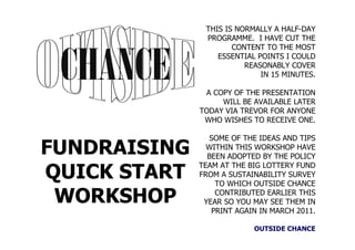 THIS IS NORMALLY A HALF-DAY
               PROGRAMME. I HAVE CUT THE
                      CONTENT TO THE MOST
                  ESSENTIAL POINTS I COULD
                         REASONABLY COVER
                             IN 15 MINUTES.

               A COPY OF THE PRESENTATION
                   WILL BE AVAILABLE LATER
              TODAY VIA TREVOR FOR ANYONE
               WHO WISHES TO RECEIVE ONE.

                SOME OF THE IDEAS AND TIPS
FUNDRAISING     WITHIN THIS WORKSHOP HAVE
                BEEN ADOPTED BY THE POLICY
              TEAM AT THE BIG LOTTERY FUND
QUICK START   FROM A SUSTAINABILITY SURVEY
                  TO WHICH OUTSIDE CHANCE

 WORKSHOP         CONTRIBUTED EARLIER THIS
               YEAR SO YOU MAY SEE THEM IN
                 PRINT AGAIN IN MARCH 2011.

                           OUTSIDE CHANCE
 