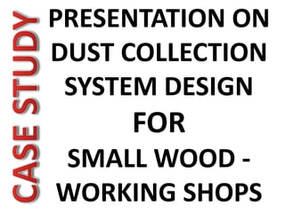 PRESENTATION ON
DUST COLLECTION
SYSTEM DESIGN
FOR
SMALL WOOD -
WORKING SHOPS
 
