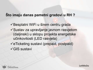 Što imaju danas pametni gradovi u RH ?
Besplatni WiFi u širem centru grada
Sustav za upravljanje javnom rasvjetom
(daljinski) u sklopu projekta energetske
učinkovitosti (LED rasvjeta)
eTicketing sustavi (prepaid, postpaid)
GIS sustavi
LetMeDo
 
