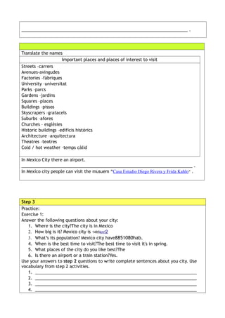 ______________________________________________________________________ .




Translate the names
                     Important places and places of interest to visit
Streets –carrers
Avenues-avingudes
Factories –fàbriques
University –universitat
Parks –parcs
Gardens –jardins
Squares –places
Buildings –pissos
Skyscrapers –gratacels
Suburbs –afores
Churches – esglèsies
Historic buildings –edificis histórics
Architecture –arquitectura
Theatres –teatres
Cold / hot weather –temps càlid

In Mexico City there an airport.
________________________________________________________________________ .
In Mexico city people can visit the musuem “Casa Estudio Diego Rivera y Frida Kahlo” .




Step 3
Practice:
Exercise 1:
Answer the following questions about your city:
   1. Where is the city?The city is in Mexico
   2. How big is it? Mexico city is 1485km²2
   3. What’s its population? Mexico city have8851080hab.
   4. When is the best time to visit?The best time to visit it's in spring.
   5. What places of the city do you like best?The
   6. Is there an airport or a train station?Yes.
Use your answers to step 2 questions to write complete sentences about you city. Use
vocabulary from step 2 activities.
   1. ____________________________________________________________________
   2. ____________________________________________________________________
   3. ____________________________________________________________________
   4. ____________________________________________________________________
 