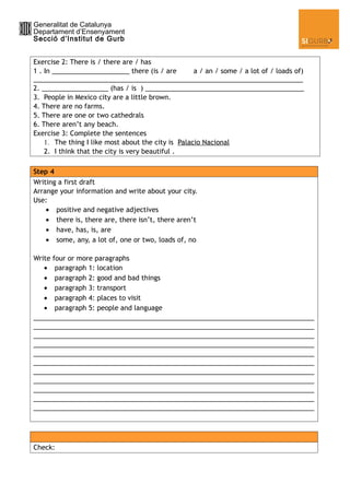 Generalitat de Catalunya
Departament d’Ensenyament
Secció d’Institut de Gurb


Exercise 2: There is / there are / has
1 . In _____________________ there (is / are        a / an / some / a lot of / loads of)
_________________________________________________________________________
2. __________________ (has / is ) ___________________________________________
3. People in Mexico city are a little brown.
4. There are no farms.
5. There are one or two cathedrals
6. There aren’t any beach.
Exercise 3: Complete the sentences
    1. The thing I like most about the city is Palacio Nacional
    2. I think that the city is very beautiful .

Step 4
Writing a first draft
Arrange your information and write about your city.
Use:
    • positive and negative adjectives
    • there is, there are, there isn’t, there aren’t
    • have, has, is, are
    • some, any, a lot of, one or two, loads of, no

Write four or more paragraphs
   • paragraph 1: location
   • paragraph 2: good and bad things
   • paragraph 3: transport
   • paragraph 4: places to visit
   • paragraph 5: people and language
____________________________________________________________________________
____________________________________________________________________________
____________________________________________________________________________
____________________________________________________________________________
____________________________________________________________________________
____________________________________________________________________________
____________________________________________________________________________
____________________________________________________________________________
____________________________________________________________________________
____________________________________________________________________________
____________________________________________________________________________




Check:
 