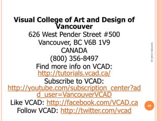 Visual College of Art and Design of
                Vancouver
       626 West Pender Street #500
          Vancouver, BC V6B 1V9




                                             tutorials.vcad.ca
                  CANADA
              (800) 356-8497
         Find more info on VCAD:
          http://tutorials.vcad.ca/
            Subscribe to VCAD:
http://youtube.com/subscription_center?ad
         d_user=VancouverVCAD
 Like VCAD: http://facebook.com/VCAD.ca     45
   Follow VCAD: http://twitter.com/vcad
 