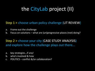 the CityLab project (II)
Step 1 > choose urban policy challenge (LIT REVIEW)
a. Frame out the challenge
b. Focus on solutions – what are (un)progressive places (not) doing?
Step 2 > choose your city (CASE STUDY ANALYSIS)
and explore how the challenge plays out there…
a. key strategies…if any!
b. who’s involved & how
c. POLITICS – conflict &/or collaboration?
 