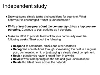 Independent study
 ● Draw up some simple terms and conditions for your site. What
   behaviour is encouraged? What is unacceptable?

 ● Write at least one post about the community-driven story you are
   pursuing. Continue to post updates as it develops.

 ● Make an effort to provide feedback to your community over the
   following weeks. Think about the following:

    ● Respond to comments, emails and other contacts
    ● Recognise contributions through showcasing the best in a regular
      post; commenting on it; or just paying a simple direct compliment.
    ● Revisit people you haven’t heard from in a while
    ● Review what’s happening on the site and give users an input
    ● Relate the latest news across the network
 