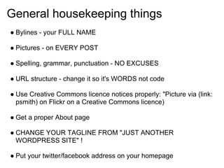 General housekeeping things
● Bylines - your FULL NAME

● Pictures - on EVERY POST

● Spelling, grammar, punctuation - NO EXCUSES

● URL structure - change it so it's WORDS not code

● Use Creative Commons licence notices properly: "Picture via (link:
  psmith) on Flickr on a Creative Commons licence)

● Get a proper About page

● CHANGE YOUR TAGLINE FROM "JUST ANOTHER
  WORDPRESS SITE" !

● Put your twitter/facebook address on your homepage
 