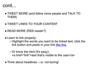 cont...
 ● TWEET MORE (and follow more people and TALK TO
   THEM)

 ● TWEET LINKS TO YOUR CONTENT

 ● READ MORE (RSS reader?)

 ● Learn to link properly:
    ○ Highlight the words you want to be linked text, click the
      link button and paste in your link like this.

    ○ Or know the html (it's easy):
      <a href="link">text that's visible to the user</a>

 ● Think about headlines - i.e. not boring!
 