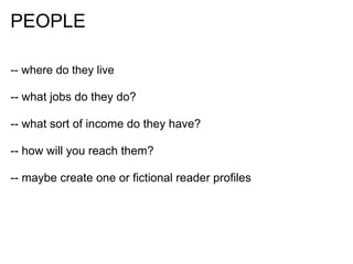 PEOPLE

-- where do they live

-- what jobs do they do?

-- what sort of income do they have?

-- how will you reach them?

-- maybe create one or fictional reader profiles
 