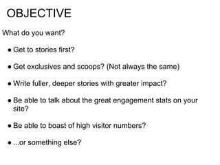 OBJECTIVE
What do you want?

 ● Get to stories first?

 ● Get exclusives and scoops? (Not always the same)

 ● Write fuller, deeper stories with greater impact?

 ● Be able to talk about the great engagement stats on your
   site?

 ● Be able to boast of high visitor numbers?

 ● ...or something else?
 
