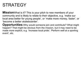 STRATEGY
MissionWhat is it? This is your pitch to new members of your
community and is likely to relate to their objective, e.g. ‘make our
local area better for young people’, or ‘make more money, faster’, or
‘become a better skateboarder’.
Opportunities:Why would someone join and contribute? What might
happen? That might be obvious from the mission, but it may need to be
made more explicit, e.g. ‘Increase local pride’; ‘Perform well at a sporting
event’, etc.
 