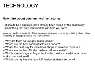 TECHNOLOGY

Now think about community-driven stories

-- It should be a question that's already been raised by the community
-- Something that only your readers can help you solve
You may need to spend a bit of time looking at what your community is talking about online
to identify an appropriate issue first. For example:

-- Why are there so few gay sports teams?
-- Where are the best car boot sales in London?
-- What's the best way for indie book shops to increase revenue?
-- Where are the best Middle Eastern cultural events?
-- Which screen/stage writing school is the most successful in terms of
works commissioned?
-- Which country has the most UK foreign students and why?
 