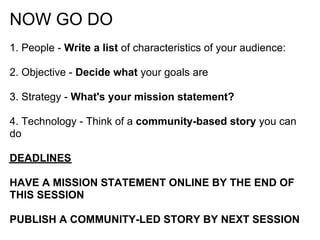 NOW GO DO
1. People - Write a list of characteristics of your audience:

2. Objective - Decide what your goals are

3. Strategy - What's your mission statement?

4. Technology - Think of a community-based story you can
do

DEADLINES

HAVE A MISSION STATEMENT ONLINE BY THE END OF
THIS SESSION

PUBLISH A COMMUNITY-LED STORY BY NEXT SESSION
 