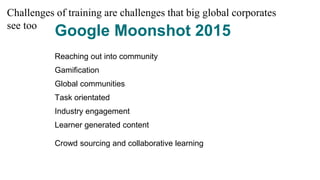 Google Moonshot 2015
Reaching out into community
Gamification
Global communities
Task orientated
Industry engagement
Learner generated content
Crowd sourcing and collaborative learning
Challenges of training are challenges that big global corporates
see too
 