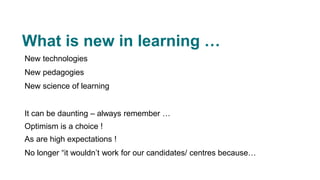 What is new in learning …
New technologies
New pedagogies
New science of learning
It can be daunting – always remember …
Optimism is a choice !
As are high expectations !
No longer “it wouldn’t work for our candidates/ centres because…
 