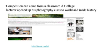 Competition can come from a classroom A College
lecturer opened up his photography class to world and made history
http://phonar.media/
 