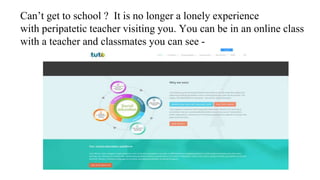 Can’t get to school ? It is no longer a lonely experience
with peripatetic teacher visiting you. You can be in an online class
with a teacher and classmates you can see -
 