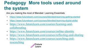 Pedagogy More tools used around
the system
Are you making the most of Blended Learning Essentials
• https://www.futurelearn.com/courses/blended-learning-getting-started
• https://www.futurelearn.com/courses/blended-learning-digital-skills/
• https://www.futurelearn.com/courses/learning-and-
collaborating
• https://www.futurelearn.com/courses/online-identity
• https://www.futurelearn.com/courses/reflecting-and-sharing
• https://www.futurelearn.com/courses/searching-and-
researching
 