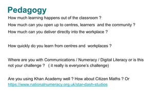Pedagogy
How much learning happens out of the classroom ?
How much can you open up to centres, learners and the community ?
How much can you deliver directly into the workplace ?
How quickly do you learn from centres and workplaces ?
Where are you with Communications / Numeracy / Digital Literacy or is this
not your challenge ? ( it really is everyone’s challenge)
Are you using Khan Academy well ? How about Citizen Maths ? Or
https://www.nationalnumeracy.org.uk/star-dash-studios
 