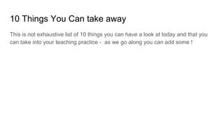 10 Things You Can take away
This is not exhaustive list of 10 things you can have a look at today and that you
can take into your teaching practice - as we go along you can add some !
 