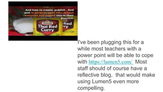 I've been plugging this for a
while most teachers with a
power point will be able to cope
with https://lumen5.com/ Most
staff should of course have a
reflective blog, that would make
using Lumen5 even more
compelling.
 
