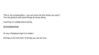 This is not a presentation - you can jump into this where you want !
You are going to add some things as we go along
Learning is a collaborative activity
bit.ly/citylearning4
Or say it #citylearning4.0 on twitter !
Perhaps a bit more than 10 things you can do now -
 