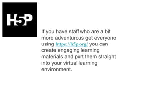 If you have staff who are a bit
more adventurous get everyone
using https://h5p.org/ you can
create engaging learning
materials and port them straight
into your virtual learning
environment.
 