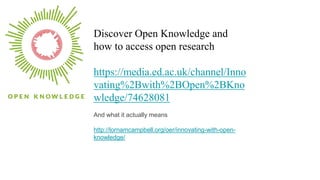 Discover Open Knowledge and
how to access open research
https://media.ed.ac.uk/channel/Inno
vating%2Bwith%2BOpen%2BKno
wledge/74628081
And what it actually means
http://lornamcampbell.org/oer/innovating-with-open-
knowledge/
 