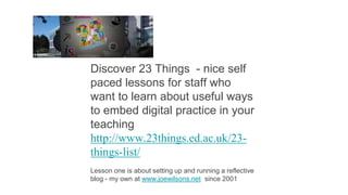 Discover 23 Things - nice self
paced lessons for staff who
want to learn about useful ways
to embed digital practice in your
teaching
http://www.23things.ed.ac.uk/23-
things-list/
Lesson one is about setting up and running a reflective
blog - my own at www.joewilsons.net since 2001
 