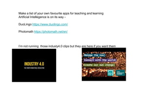 Make a list of your own favourite apps for teaching and learning
Artificial Intellegence is on its way -
DuoLingo https://www.duolingo.com/
Photomath https://photomath.net/en/
I’m not running those industy4.0 clips but they are here if you want them
 