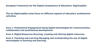 European Framework for the Digital Competence of Educators: DigCompEdu
The six DigCompEdu areas focus on different aspects of educators’ professional
activities:
Area 1: Professional Engagement Using digital technologies for communication,
collaboration and professional development.
Area 2: Digital Resources Sourcing, creating and sharing digital resources.
Area 3: Teaching and Learning Managing and orchestrating the use of digital
technologies in teaching and learning.
 