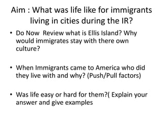 Aim : What was life like for immigrants 
living in cities during the IR? 
• Do Now Review what is Ellis Island? Why 
would immigrates stay with there own 
culture? 
• When Immigrants came to America who did 
they live with and why? (Push/Pull factors) 
• Was life easy or hard for them?( Explain your 
answer and give examples 
 