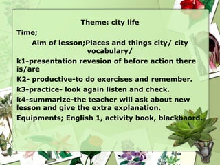 Theme: city life Time; Aim of lesson;Places and things city/ city vocabulary/ k1-presentation revesion of before action there is/are 