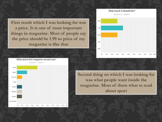 First result which I was looking for was 
a price. It is one of most important 
things in magazine. Most of people say 
the price should be 1.99 so price of my 
magazine is like that 
Second thing on which I was looking for 
was what people want inside the 
magazine. Most of them what to read 
about sport 
 