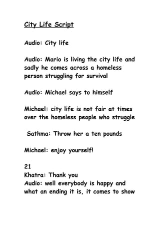 City Life Script

Audio: City life

Audio: Mario is living the city life and
sadly he comes across a homeless
person struggling for survival

Audio: Michael says to himself

Michael: city life is not fair at times
over the homeless people who struggle

Sathma: Throw her a ten pounds

Michael: enjoy yourself!

21
Khatra: Thank you
Audio: well everybody is happy and
what an ending it is, it comes to show
 