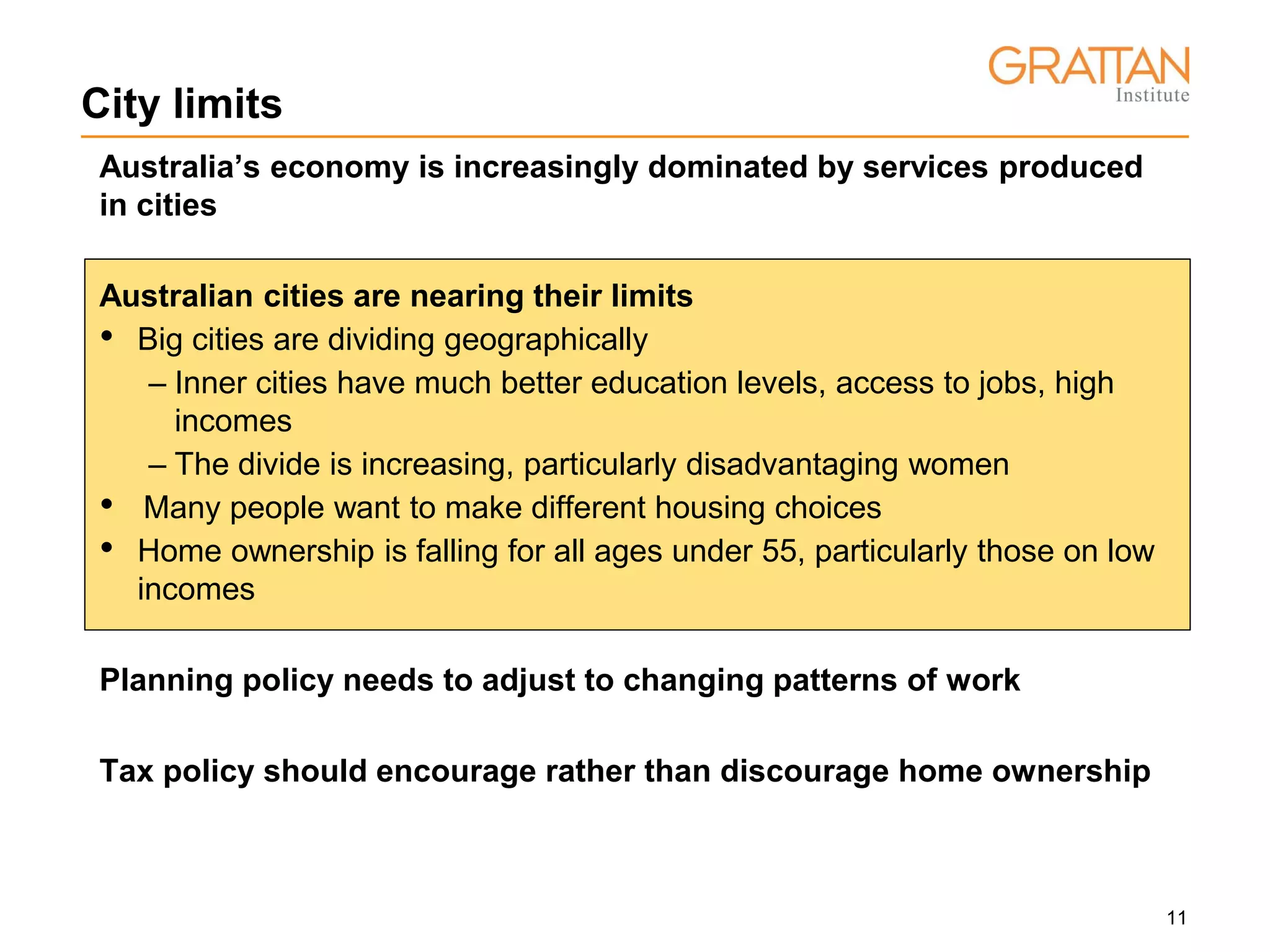 11
City limits
Australia’s economy is increasingly dominated by services produced
in cities
Australian cities are nearing their limits
• Big cities are dividing geographically
– Inner cities have much better education levels, access to jobs, high
incomes
– The divide is increasing, particularly disadvantaging women
• Many people want to make different housing choices
• Home ownership is falling for all ages under 55, particularly those on low
incomes
Planning policy needs to adjust to changing patterns of work
Tax policy should encourage rather than discourage home ownership
 