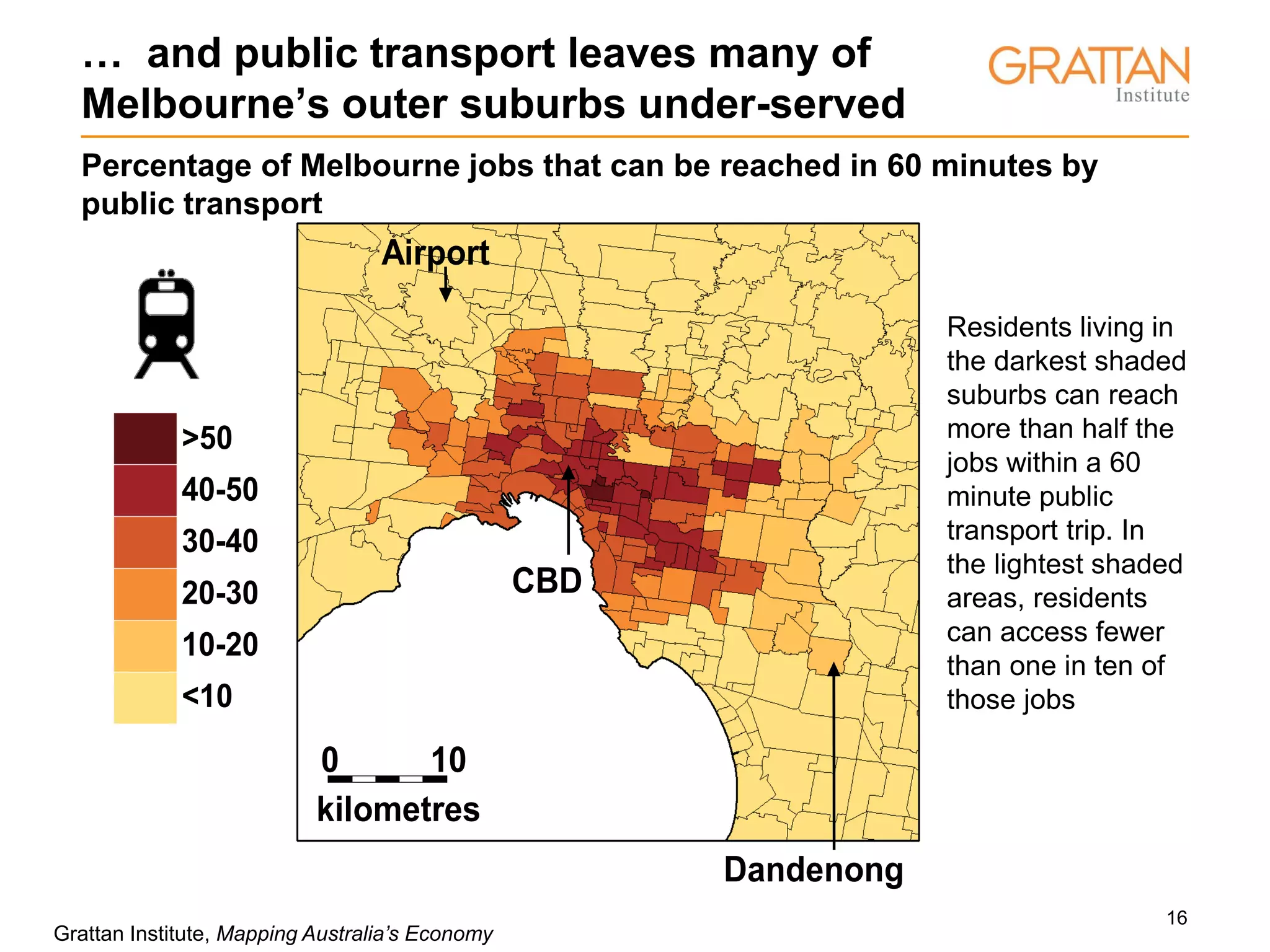 16
… and public transport leaves many of
Melbourne’s outer suburbs under-served
Percentage of Melbourne jobs that can be reached in 60 minutes by
public transport
>50
40-50
30-40
20-30
10-20
<10
Airport
CBD
Dandenong
kilometres
0 10
Grattan Institute, Mapping Australia’s Economy
Residents living in
the darkest shaded
suburbs can reach
more than half the
jobs within a 60
minute public
transport trip. In
the lightest shaded
areas, residents
can access fewer
than one in ten of
those jobs
>50
40-50
30-40
20-30
10-20
<10
Airport
CBD
Dandenong
kilometres
0 10
 