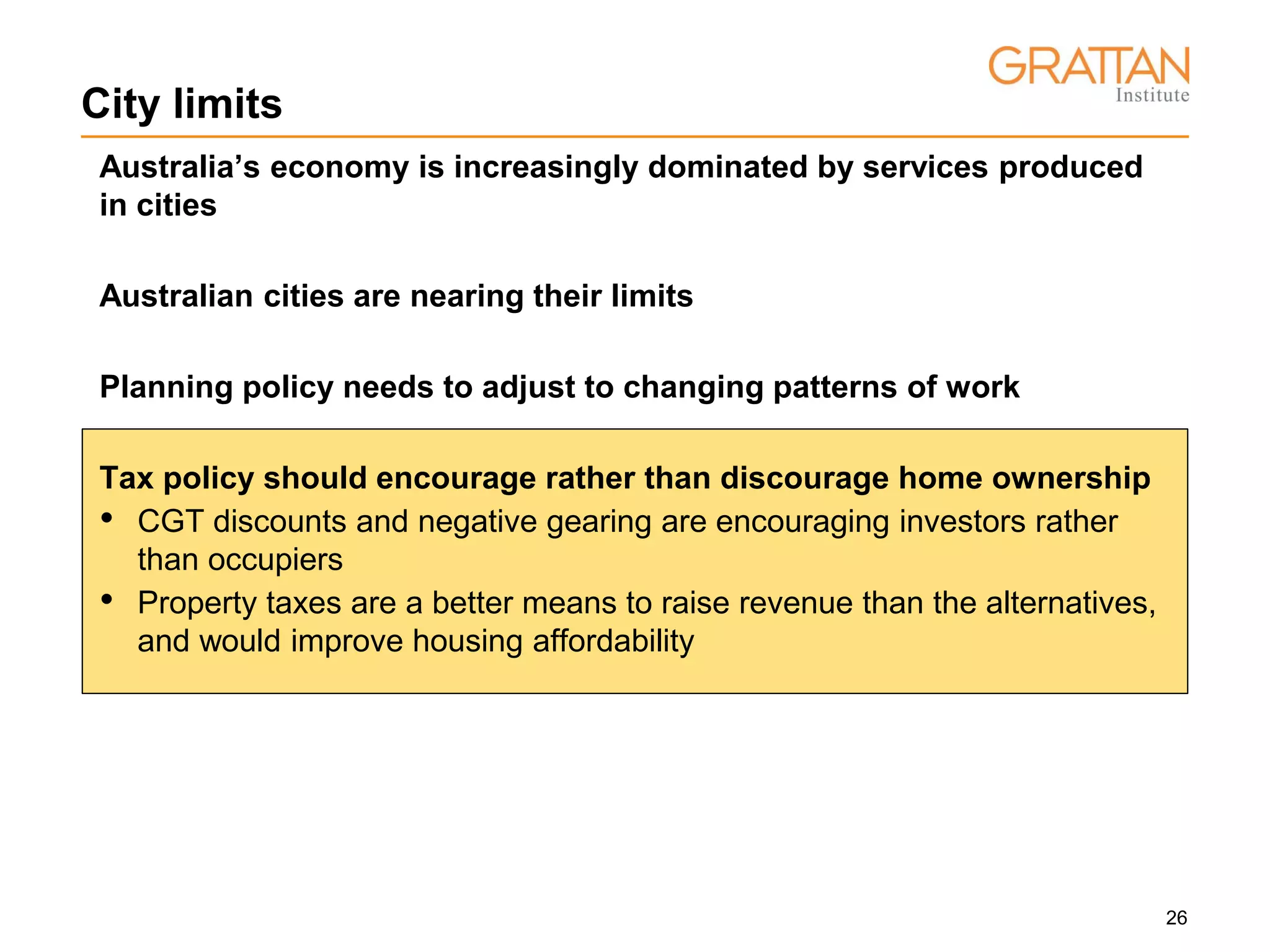 26
City limits
Australia’s economy is increasingly dominated by services produced
in cities
Australian cities are nearing their limits
Planning policy needs to adjust to changing patterns of work
Tax policy should encourage rather than discourage home ownership
• CGT discounts and negative gearing are encouraging investors rather
than occupiers
• Property taxes are a better means to raise revenue than the alternatives,
and would improve housing affordability
 