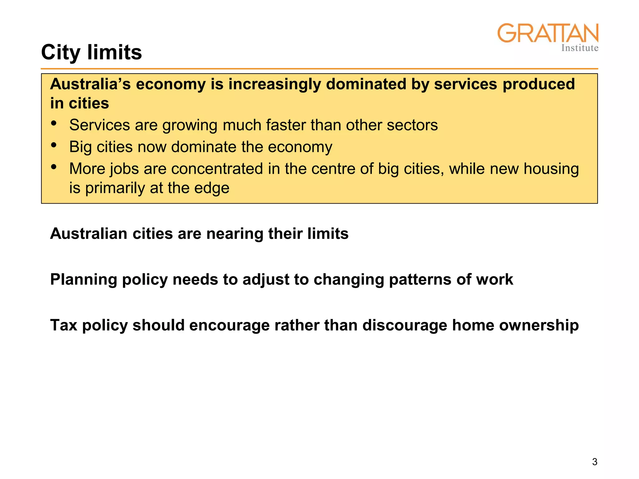 3
City limits
Australia’s economy is increasingly dominated by services produced
in cities
• Services are growing much faster than other sectors
• Big cities now dominate the economy
• More jobs are concentrated in the centre of big cities, while new housing
is primarily at the edge
Australian cities are nearing their limits
Planning policy needs to adjust to changing patterns of work
Tax policy should encourage rather than discourage home ownership
 